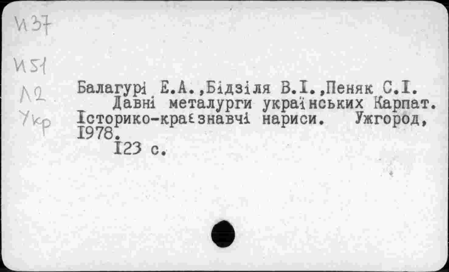 ﻿лг
Балагурі Е.А.,Бідзіля В.І.,Пеняк С.І.
Давні металурги українських Карпат. Історико-кра£знавчі нариси. Ужгород,
123 с.